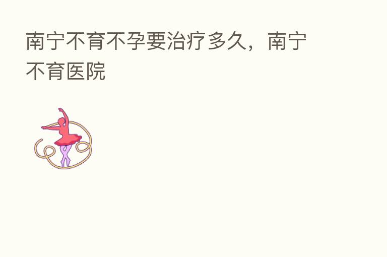 南宁不育不孕要治疗多久，南宁不育医院