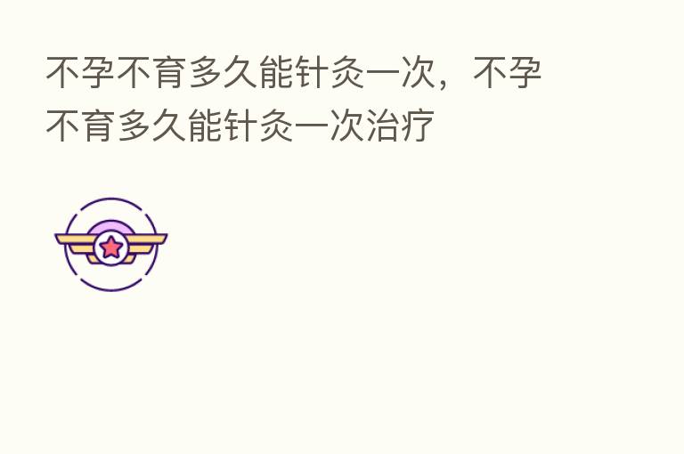 不孕不育多久能针灸一次,不孕不育多久能针灸一次治疗