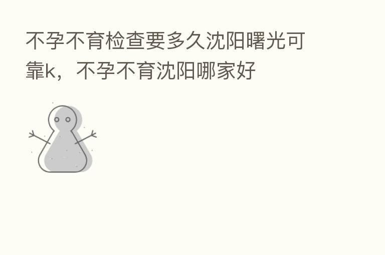 不孕不育检查要多久沈阳曙光可靠k，不孕不育沈阳哪家好