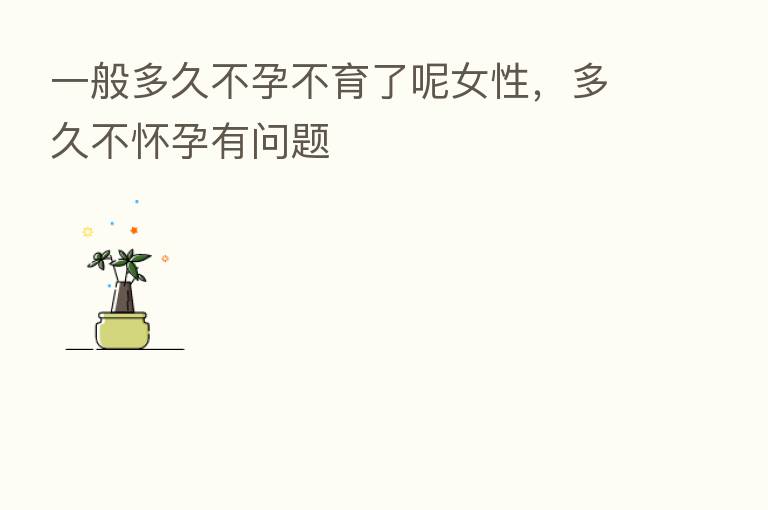 一般多久不孕不育了呢女性，多久不怀孕有问题