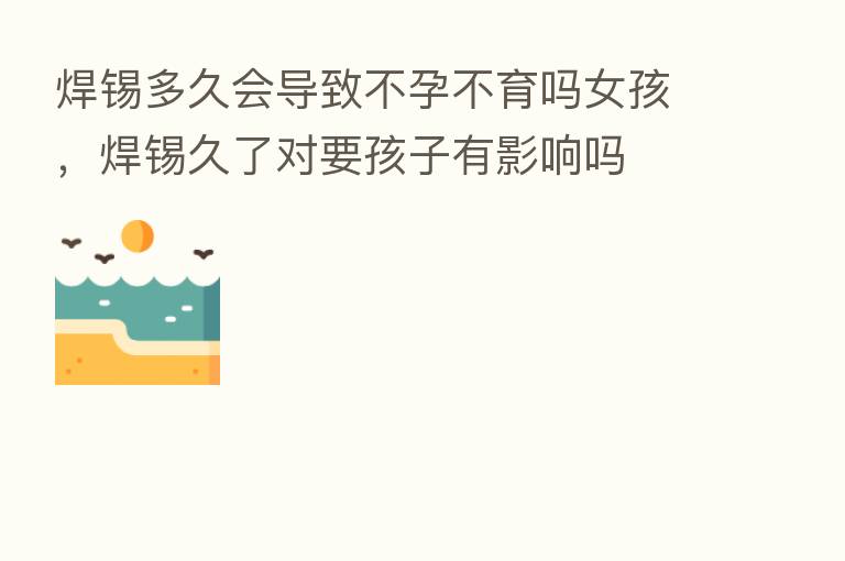 焊锡多久会导致不孕不育吗女孩，焊锡久了对要孩子有影响吗
