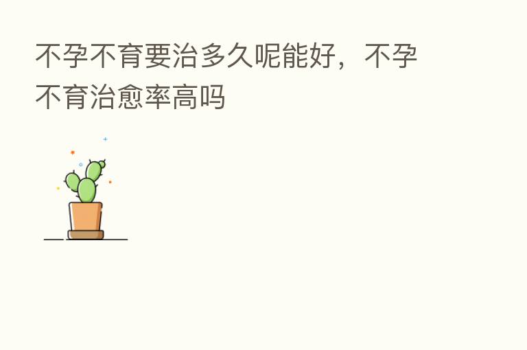 不孕不育要治多久呢能好,不孕不育治愈率高吗