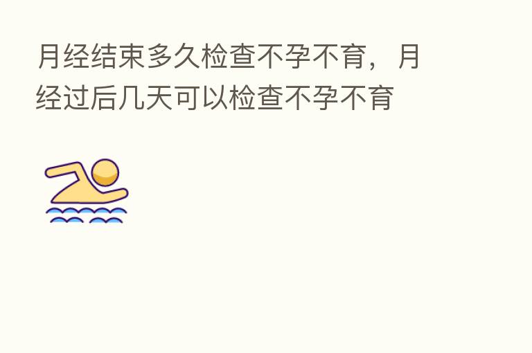 月经结束多久检查不孕不育，月经过后几天可以检查不孕不育