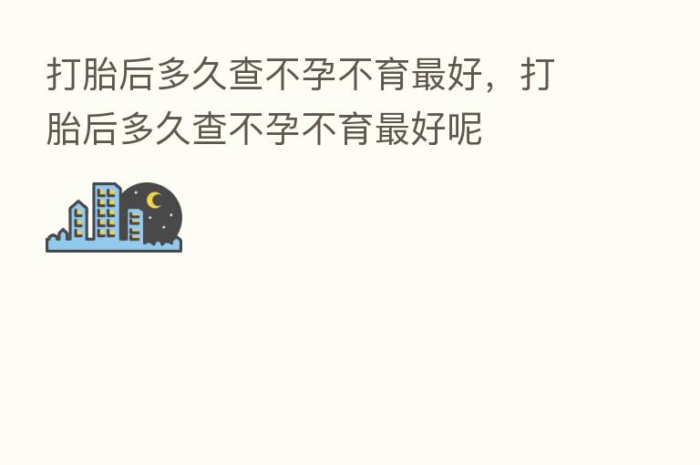 打胎后多久查不孕不育   好，打胎后多久查不孕不育   好呢