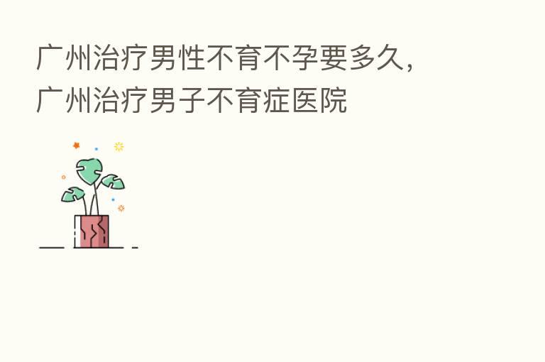 广州治疗男性不育不孕要多久，广州治疗男子不育症医院