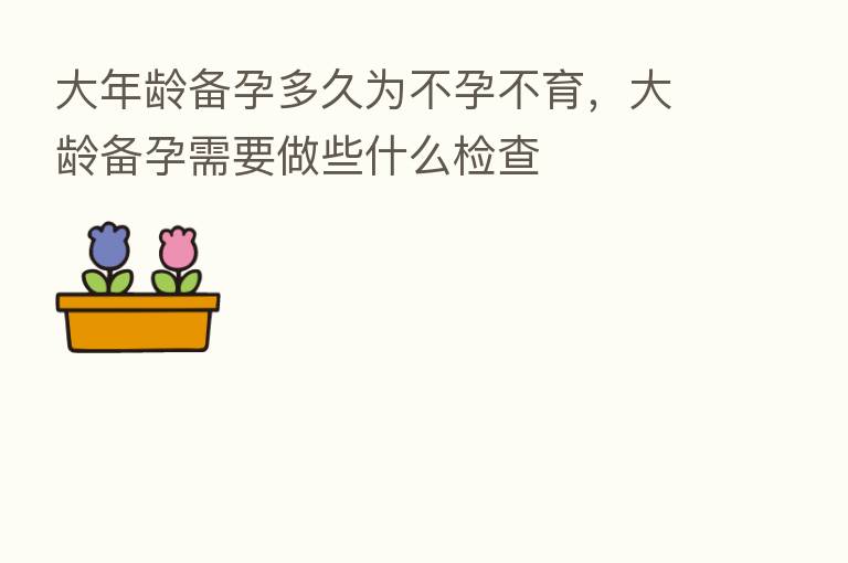 大年龄备孕多久为不孕不育,大龄备孕需要做些什么检查