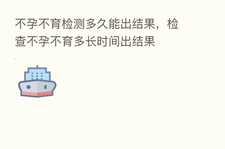 不孕不育检测多久能出结果，检查不孕不育多长时间出结果