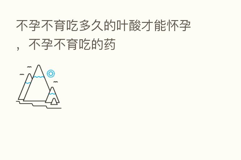 不孕不育吃多久的叶酸才能怀孕,不孕不育吃的药
