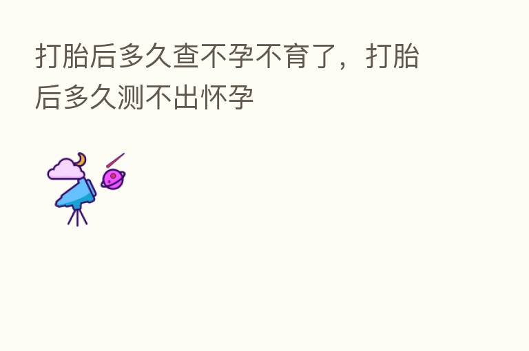 打胎后多久查不孕不育了,打胎后多久测不出怀孕