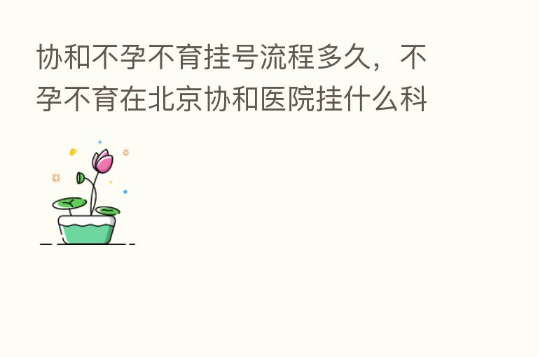 协和不孕不育挂号流程多久,不孕不育在北京协和医院挂什么科