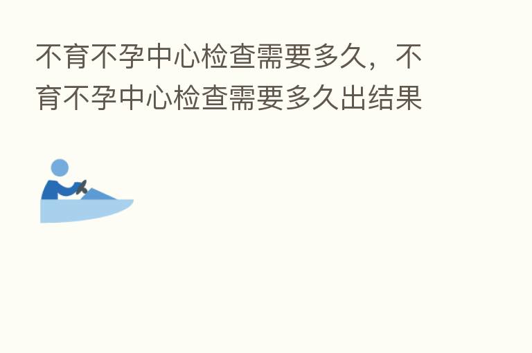 不育不孕中心检查需要多久，不育不孕中心检查需要多久出结果