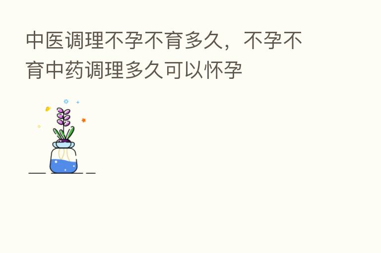 中医调理不孕不育多久，不孕不育中药调理多久可以怀孕