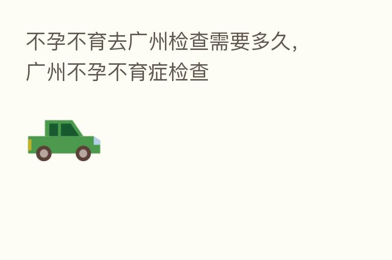 不孕不育去广州检查需要多久，广州不孕不育症检查