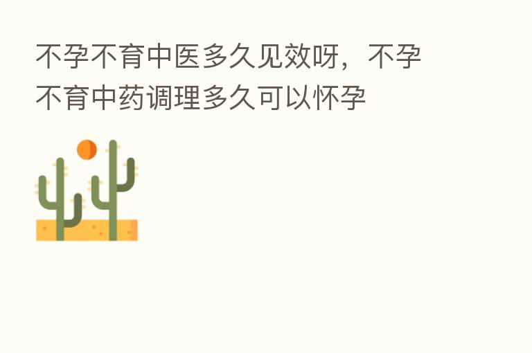 不孕不育中医多久见效呀，不孕不育中药调理多久可以怀孕