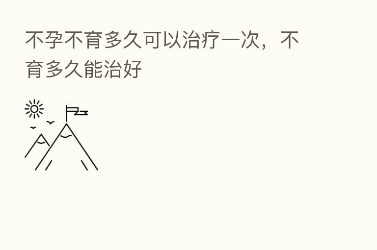 不孕不育多久可以治疗一次,不育多久能治好