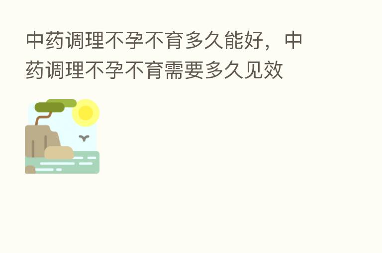 中药调理不孕不育多久能好,中药调理不孕不育需要多久见效