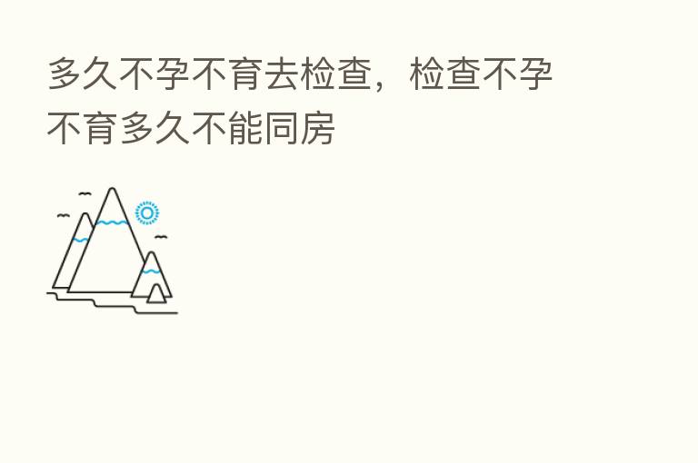 多久不孕不育去检查,检查不孕不育多久不能同房
