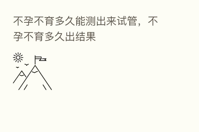 不孕不育多久能测出来试管，不孕不育多久出结果