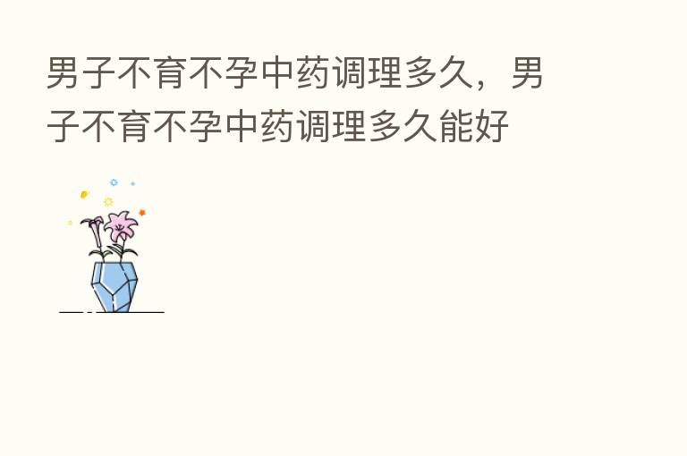 男子不育不孕中药调理多久,男子不育不孕中药调理多久能好