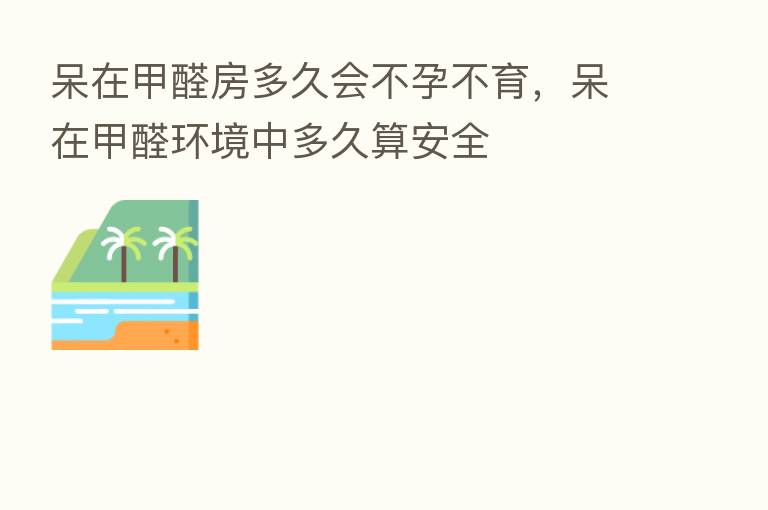 呆在甲醛房多久会不孕不育,呆在甲醛环境中多久算安全