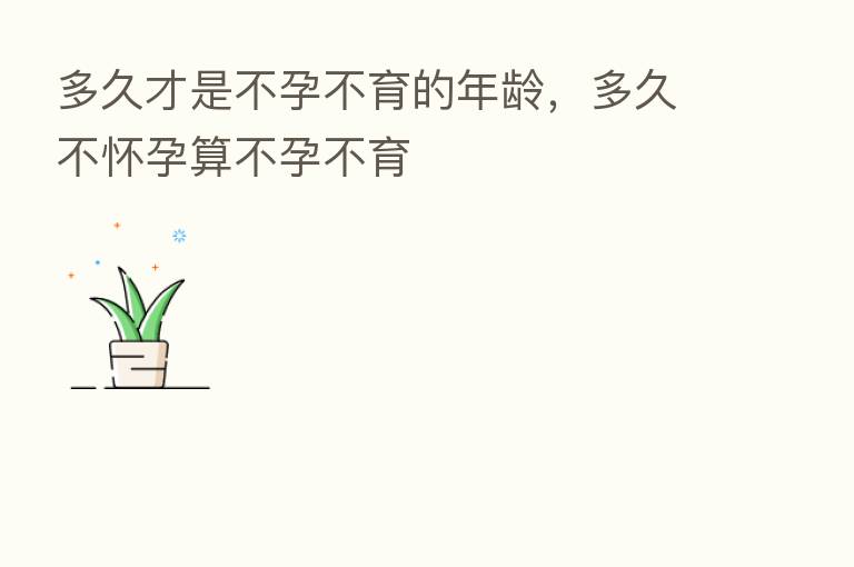 多久才是不孕不育的年龄,多久不怀孕算不孕不育