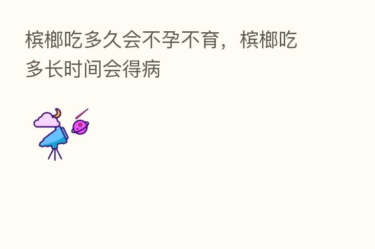 槟榔吃多久会不孕不育,槟榔吃多长时间会得病