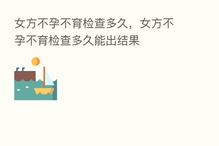 女方不孕不育检查多久,女方不孕不育检查多久能出结果
