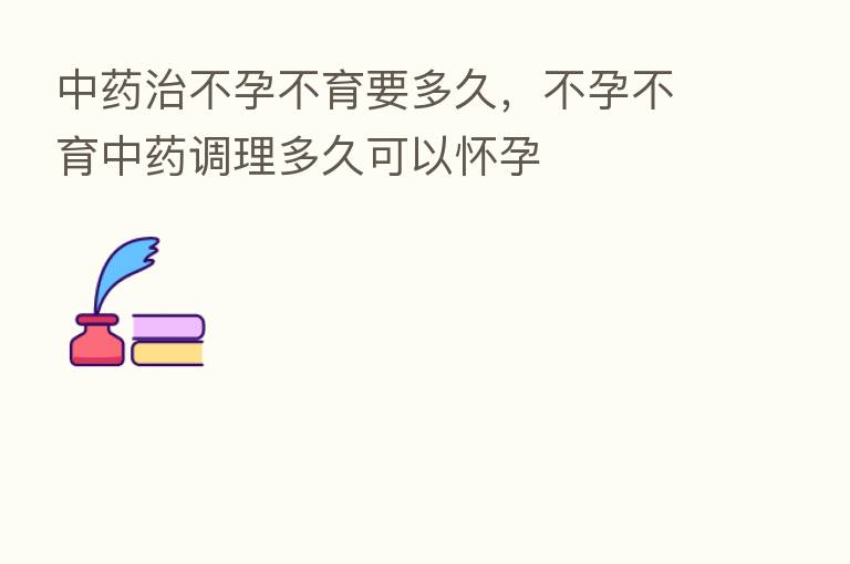 中药治不孕不育要多久,不孕不育中药调理多久可以怀孕