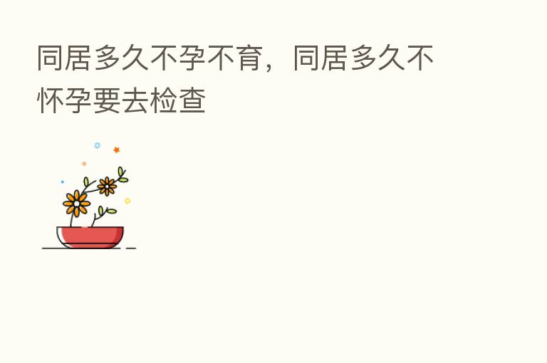 同居多久不孕不育,同居多久不怀孕要去检查