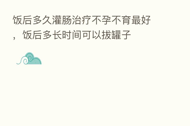 饭后多久灌肠治疗不孕不育   好，饭后多长时间可以拔罐子