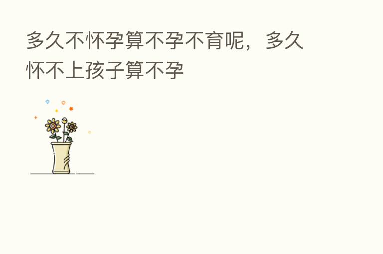 多久不怀孕算不孕不育呢,多久怀不上孩子算不孕