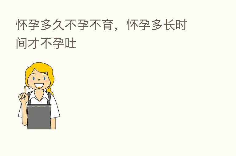 怀孕多久不孕不育,怀孕多长时间才不孕吐
