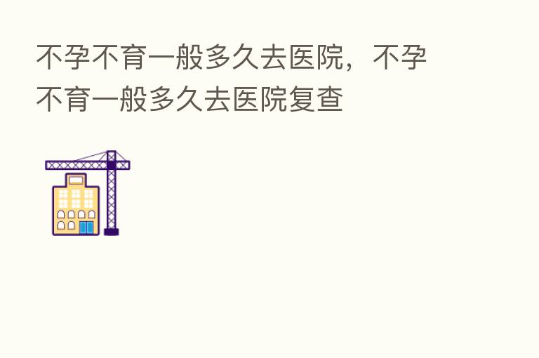 不孕不育一般多久去医院,不孕不育一般多久去医院复查
