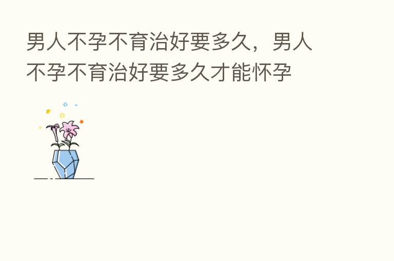 男人不孕不育治好要多久，男人不孕不育治好要多久才能怀孕
