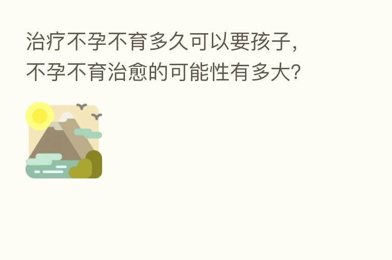 治疗不孕不育多久可以要孩子,不孕不育治愈的可能性有多大?