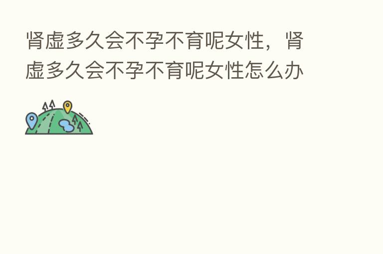 肾虚多久会不孕不育呢女性,肾虚多久会不孕不育呢女性怎么办