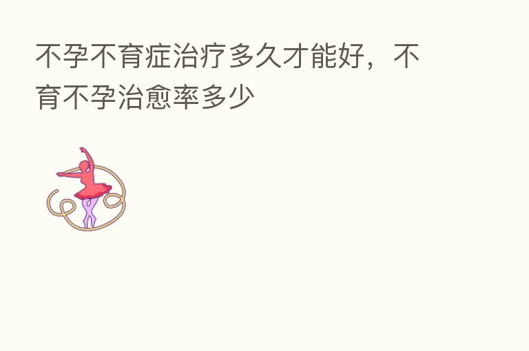 不孕不育症治疗多久才能好,不育不孕治愈率多少