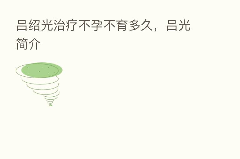 吕绍光治疗不孕不育多久，吕光简介