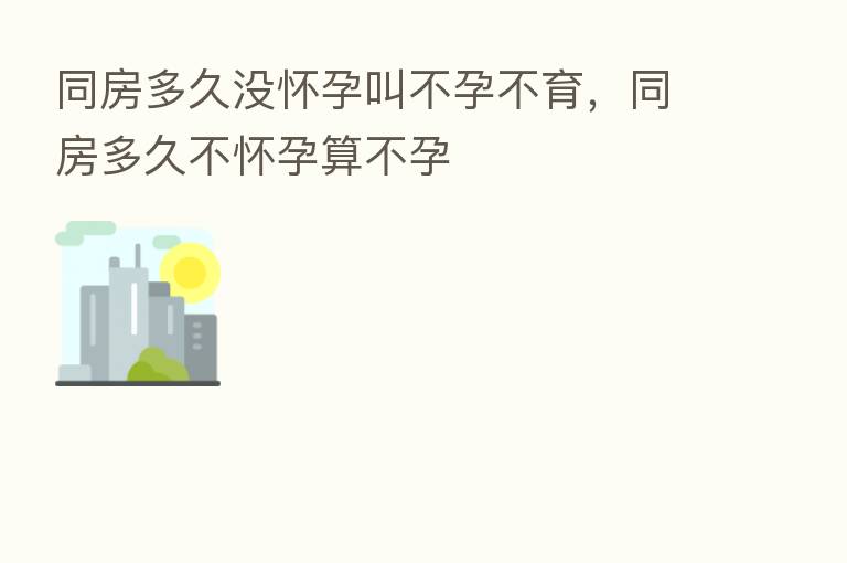同房多久没怀孕叫不孕不育,同房多久不怀孕算不孕