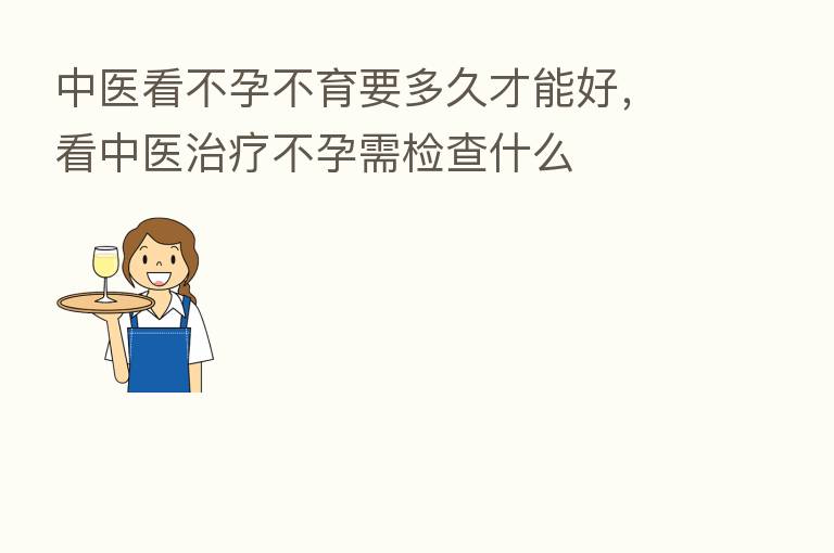 中医看不孕不育要多久才能好,看中医治疗不孕需检查什么