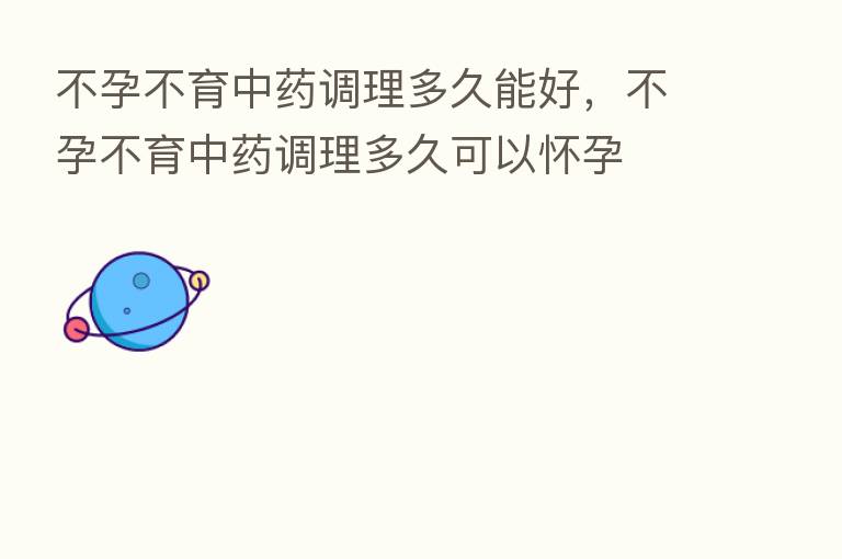 不孕不育中药调理多久能好,不孕不育中药调理多久可以怀孕