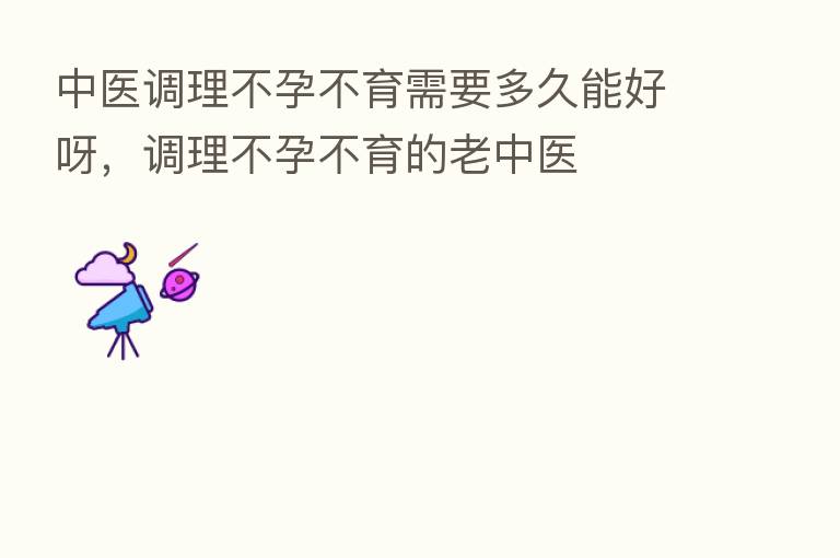 中医调理不孕不育需要多久能好呀,调理不孕不育的老中医
