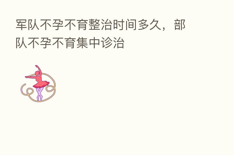 军队不孕不育整治时间多久,部队不孕不育集中诊治