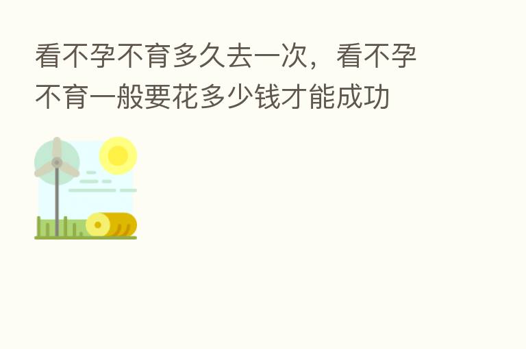 看不孕不育多久去一次，看不孕不育一般要花多少前才能成功