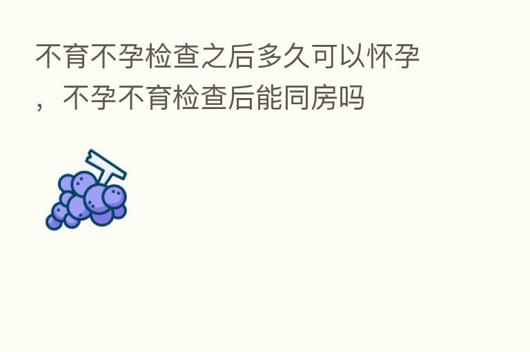 不育不孕检查之后多久可以怀孕,不孕不育检查后能同房吗