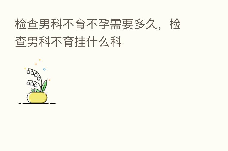 检查男科不育不孕需要多久，检查男科不育挂什么科