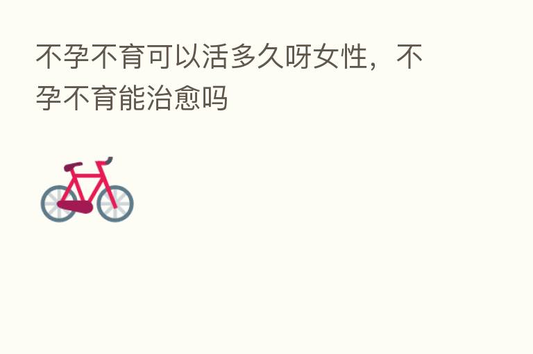 不孕不育可以活多久呀女性，不孕不育能治愈吗