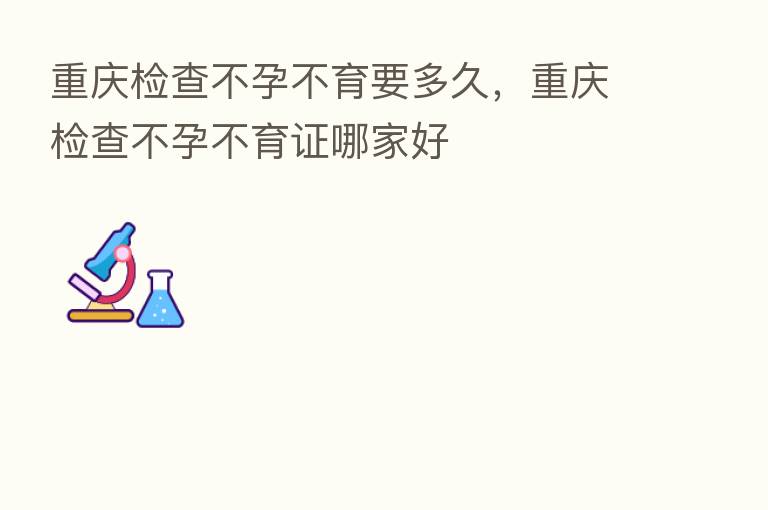 重庆检查不孕不育要多久,重庆检查不孕不育证哪家好