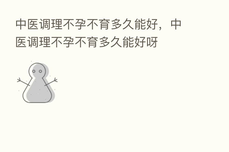 中医调理不孕不育多久能好，中医调理不孕不育多久能好呀
