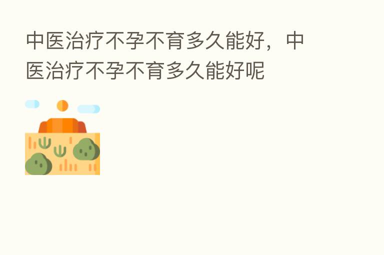 中医治疗不孕不育多久能好，中医治疗不孕不育多久能好呢